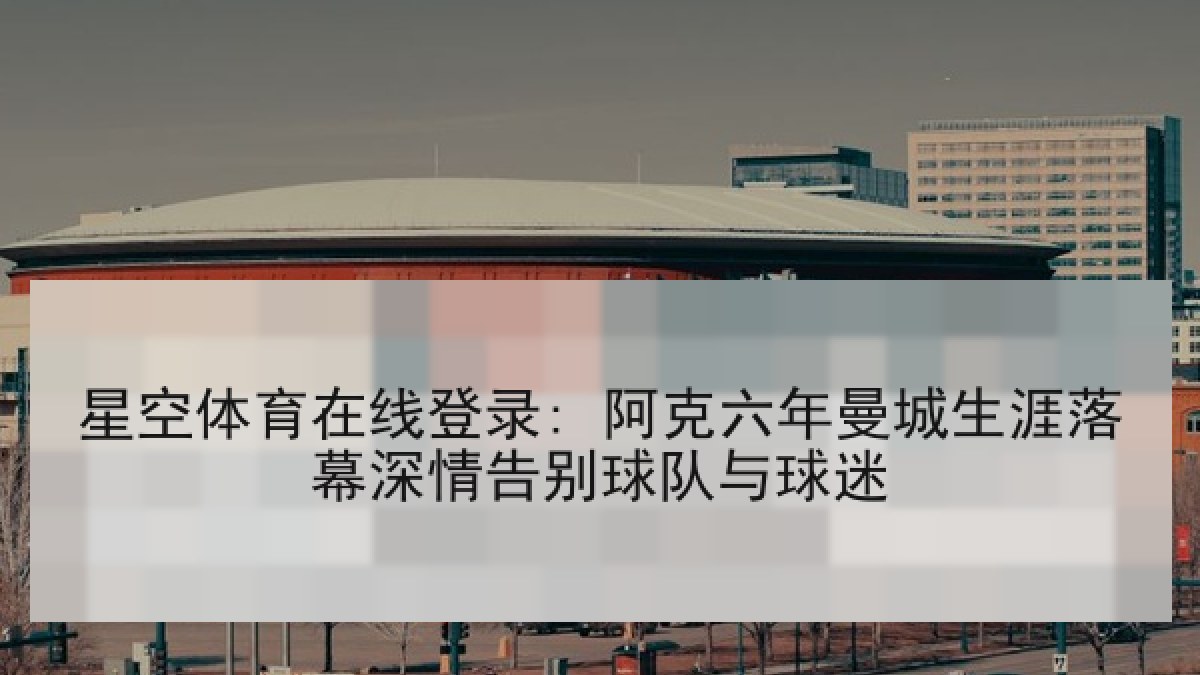 星空体育在线登录: 阿克六年曼城生涯落幕深情告别球队与球迷