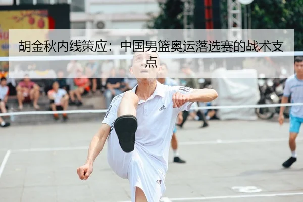 胡金秋内线策应：中国男篮奥运落选赛的战术支点