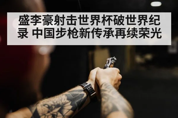 盛李豪射击世界杯破世界纪录 中国步枪新传承再续荣光